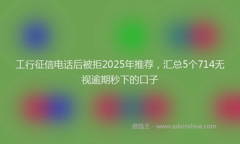 工行征信电话后被拒2025年推荐，汇总5个714无视逾期秒下的口子