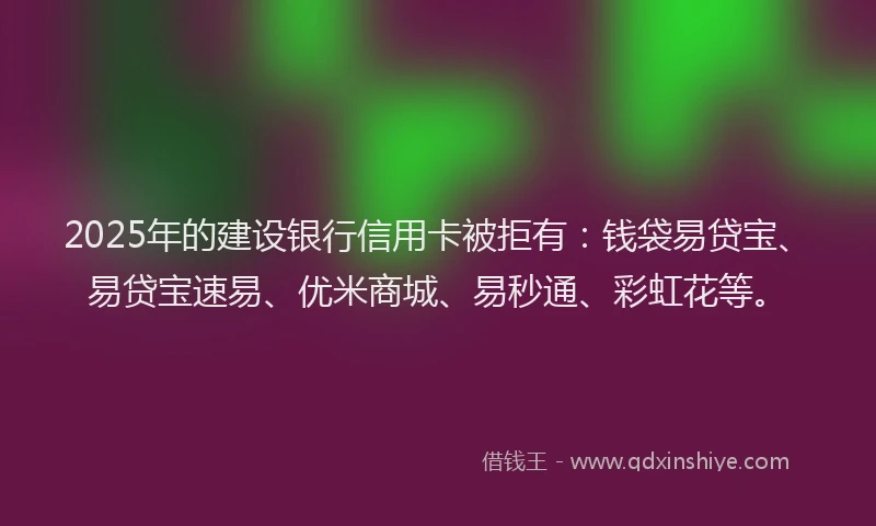 2025年的建设银行信用卡被拒有：钱袋易贷宝、易贷宝速易、优米商城、易秒通、彩虹花等。