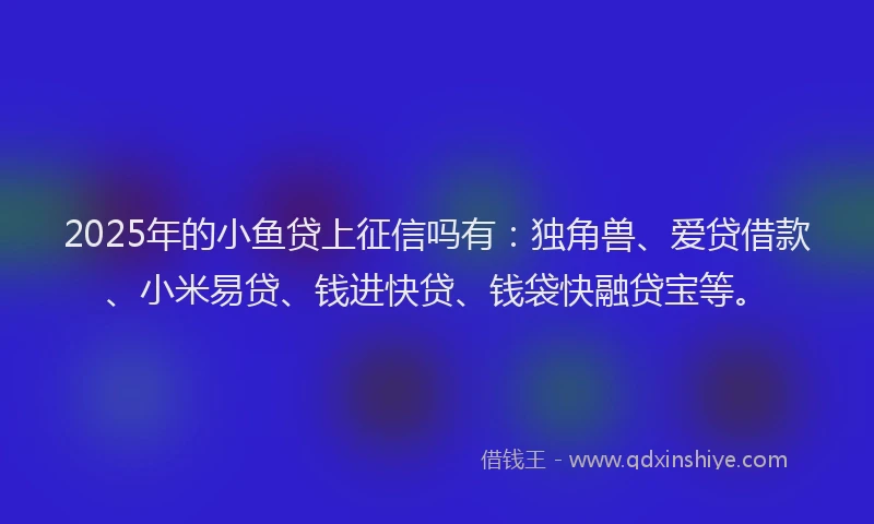 2025年的小鱼贷上征信吗有：独角兽、爱贷借款、小米易贷、钱进快贷、钱袋快融贷宝等。