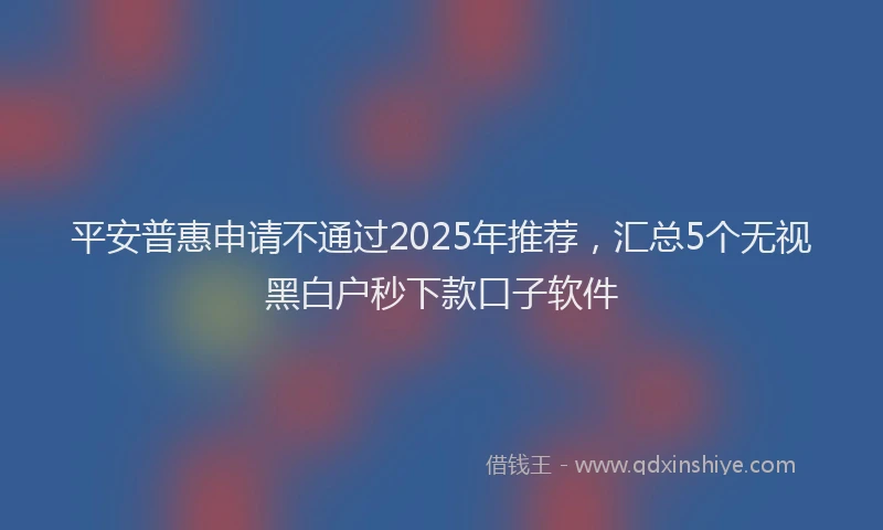 平安普惠申请不通过2025年推荐，汇总5个无视黑白户秒下款口子软件