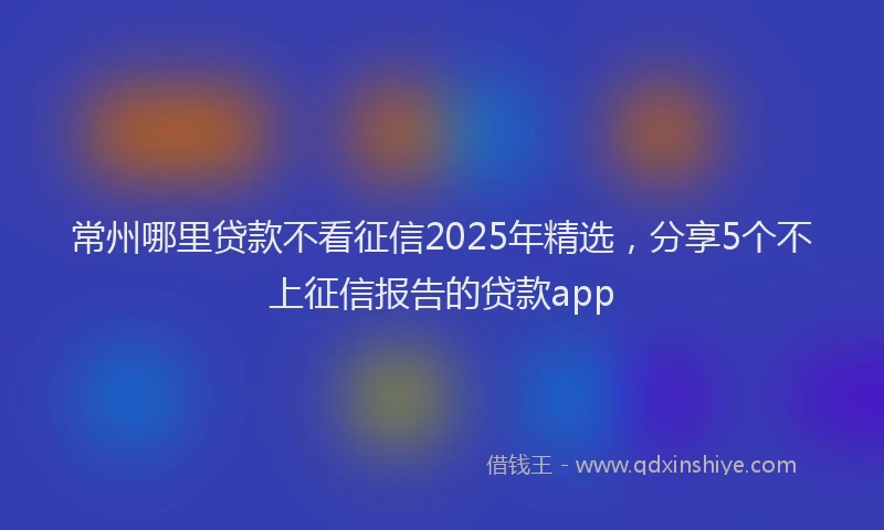 常州哪里贷款不看征信2025年精选，分享5个不上征信报告的贷款app