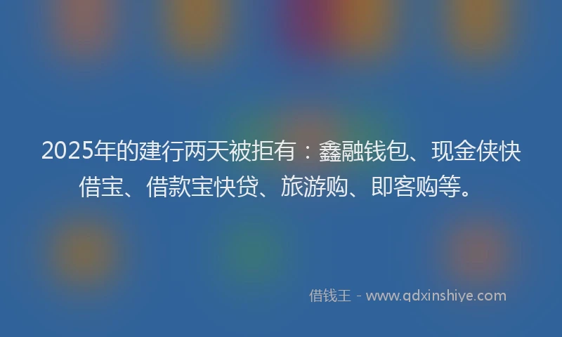 2025年的建行两天被拒有：鑫融钱包、现金侠快借宝、借款宝快贷、旅游购、即客购等。
