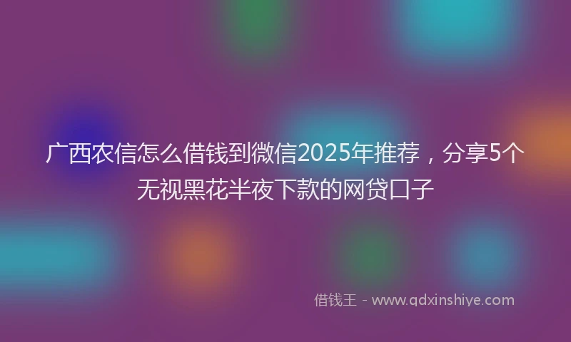 广西农信怎么借钱到微信2025年推荐，分享5个无视黑花半夜下款的网贷口子