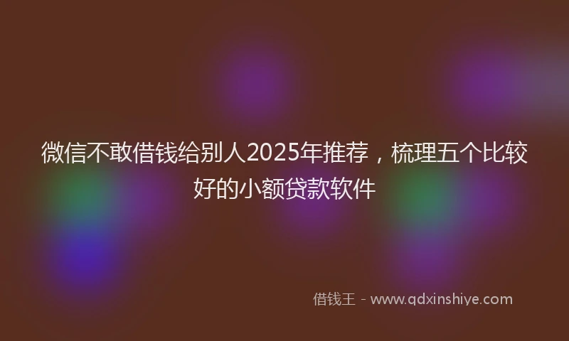微信不敢借钱给别人2025年推荐，梳理五个比较好的小额贷款软件