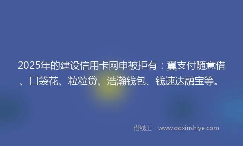 2025年的建设信用卡网申被拒有：翼支付随意借、口袋花、粒粒贷、浩瀚钱包、钱速达融宝等。