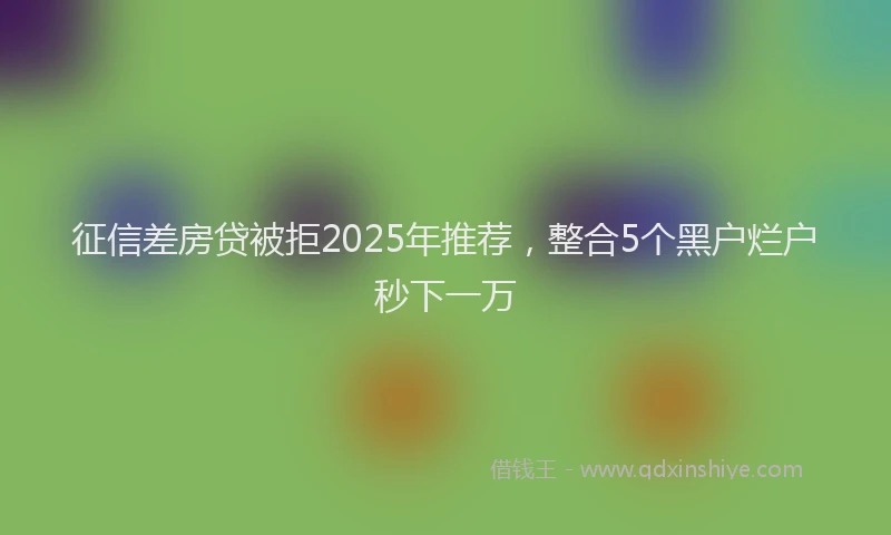 征信差房贷被拒2025年推荐，整合5个黑户烂户秒下一万
