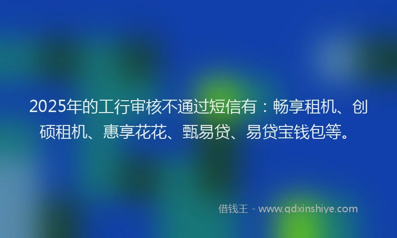 2025年的工行审核不通过短信有：畅享租机、创硕租机、惠享花花、甄易贷、易贷宝钱包等。