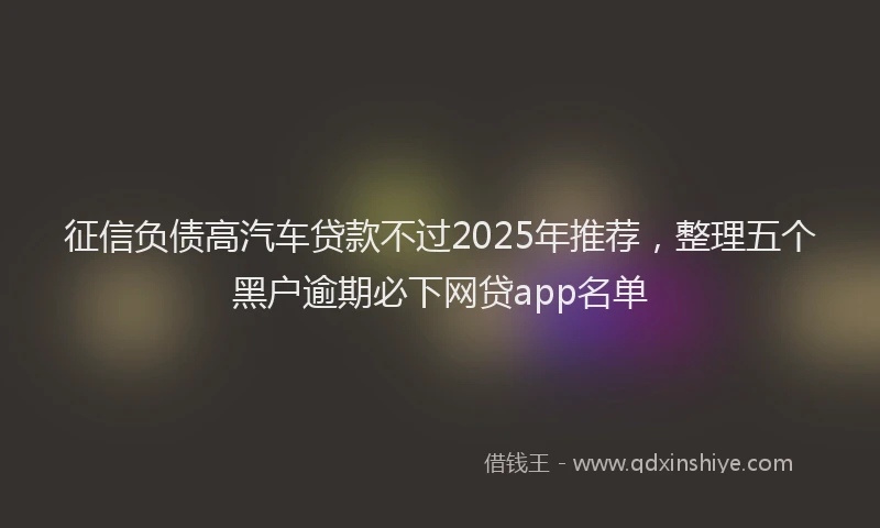 征信负债高汽车贷款不过2025年推荐，整理五个黑户逾期必下网贷app名单