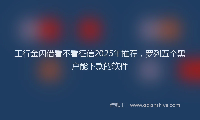 工行金闪借看不看征信2025年推荐，罗列五个黑户能下款的软件