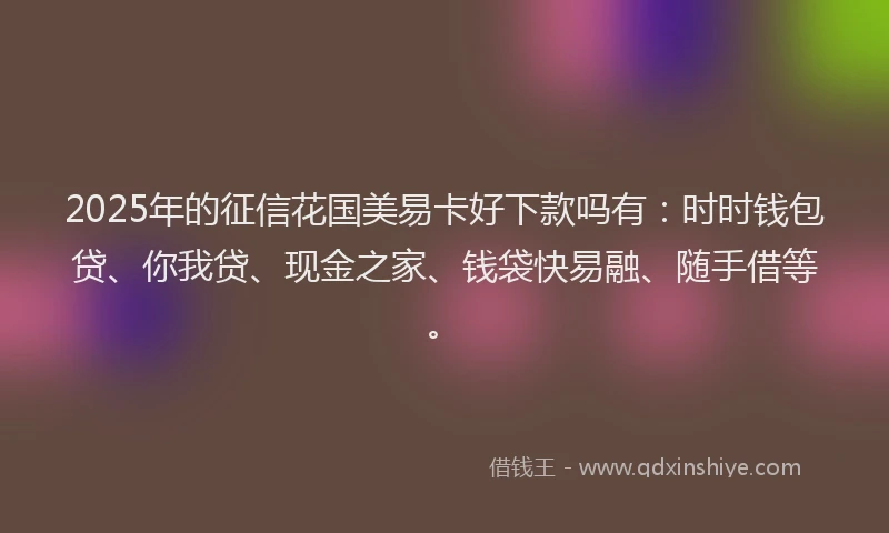 2025年的征信花国美易卡好下款吗有：时时钱包贷、你我贷、现金之家、钱袋快易融、随手借等。