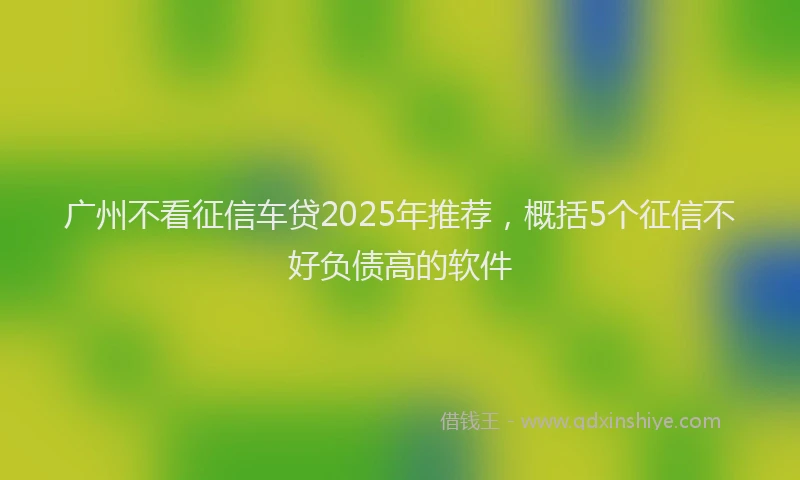 广州不看征信车贷2025年推荐，概括5个征信不好负债高的软件