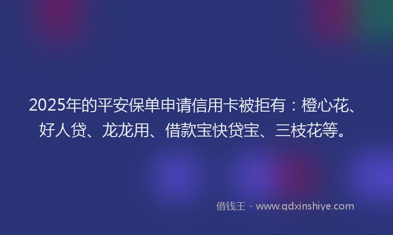 2025年的平安保单申请信用卡被拒有：橙心花、好人贷、龙龙用、借款宝快贷宝、三枝花等。