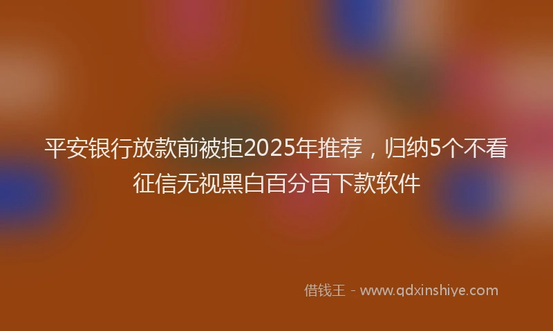 平安银行放款前被拒2025年推荐，归纳5个不看征信无视黑白百分百下款软件