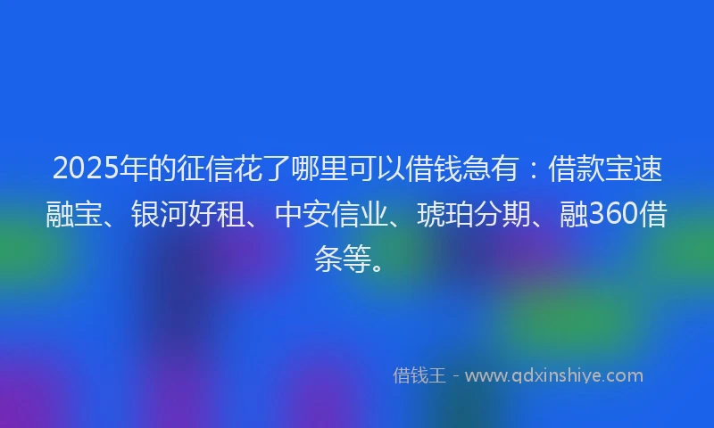 2025年的征信花了哪里可以借钱急有：借款宝速融宝、银河好租、中安信业、琥珀分期、融360借条等。