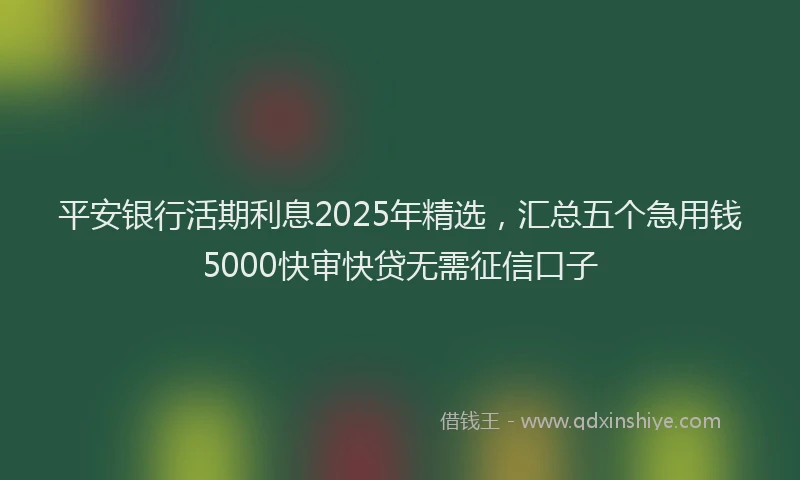 平安银行活期利息2025年精选，汇总五个急用钱5000快审快贷无需征信口子