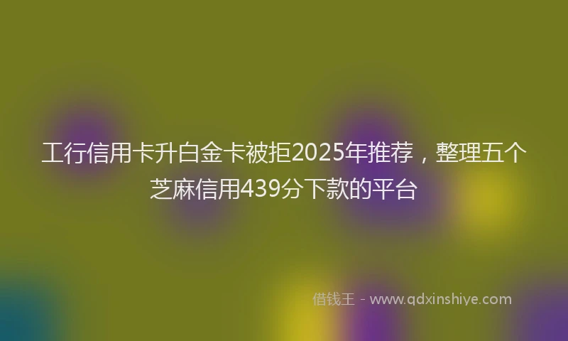 工行信用卡升白金卡被拒2025年推荐，整理五个芝麻信用439分下款的平台