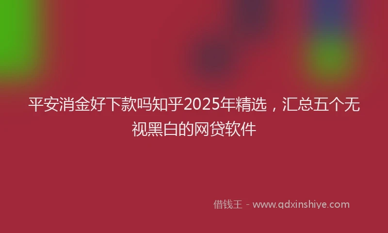 平安消金好下款吗知乎2025年精选，汇总五个无视黑白的网贷软件