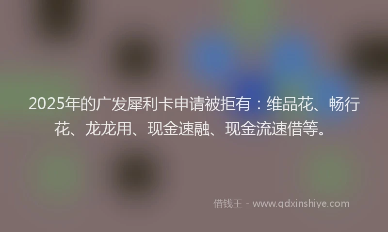 2025年的广发犀利卡申请被拒有：维品花、畅行花、龙龙用、现金速融、现金流速借等。