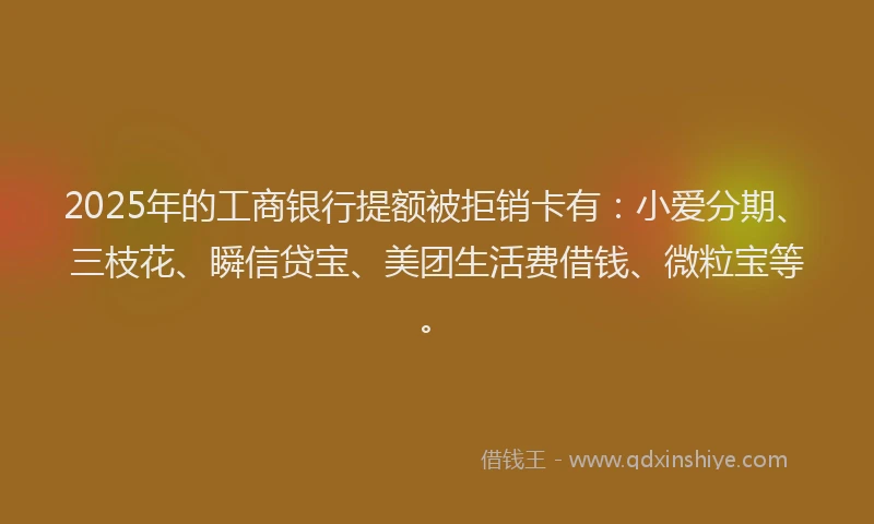 2025年的工商银行提额被拒销卡有：小爱分期、三枝花、瞬信贷宝、美团生活费借钱、微粒宝等。