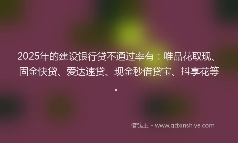 2025年的建设银行贷不通过率有：唯品花取现、固金快贷、爱达速贷、现金秒借贷宝、抖享花等。