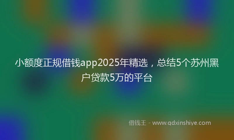 小额度正规借钱app2025年精选，总结5个苏州黑户贷款5万的平台