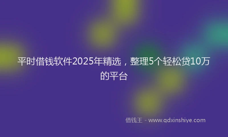 平时借钱软件2025年精选，整理5个轻松贷10万的平台