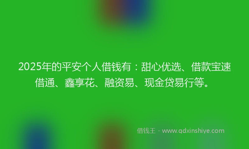 2025年的平安个人借钱有：甜心优选、借款宝速借通、鑫享花、融资易、现金贷易行等。