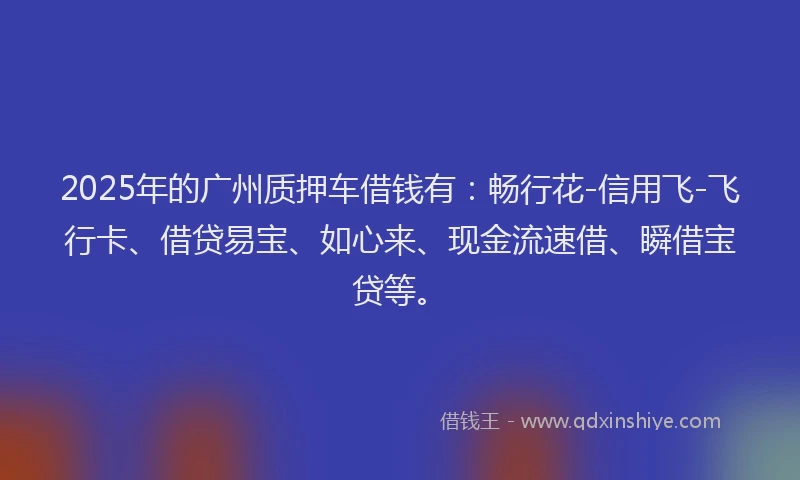 2025年的广州质押车借钱有：畅行花-信用飞-飞行卡、借贷易宝、如心来、现金流速借、瞬借宝贷等。