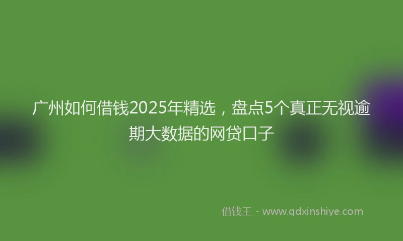 广州如何借钱2025年精选，盘点5个真正无视逾期大数据的网贷口子