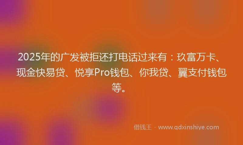 2025年的广发被拒还打电话过来有：玖富万卡、现金快易贷、悦享Pro钱包、你我贷、翼支付钱包等。