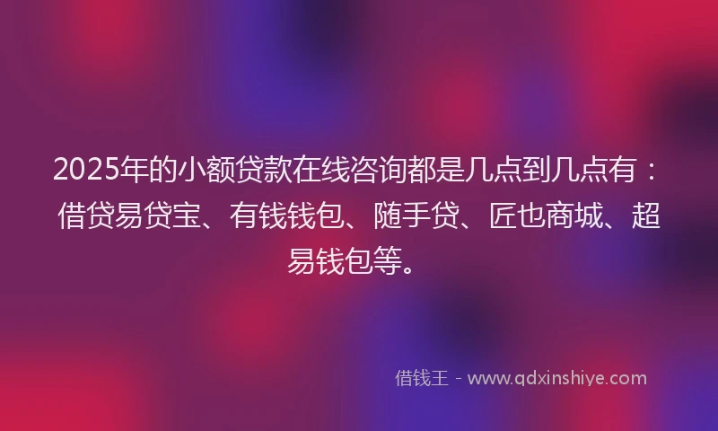 2025年的小额贷款在线咨询都是几点到几点有：借贷易贷宝、有钱钱包、随手贷、匠也商城、超易钱包等。