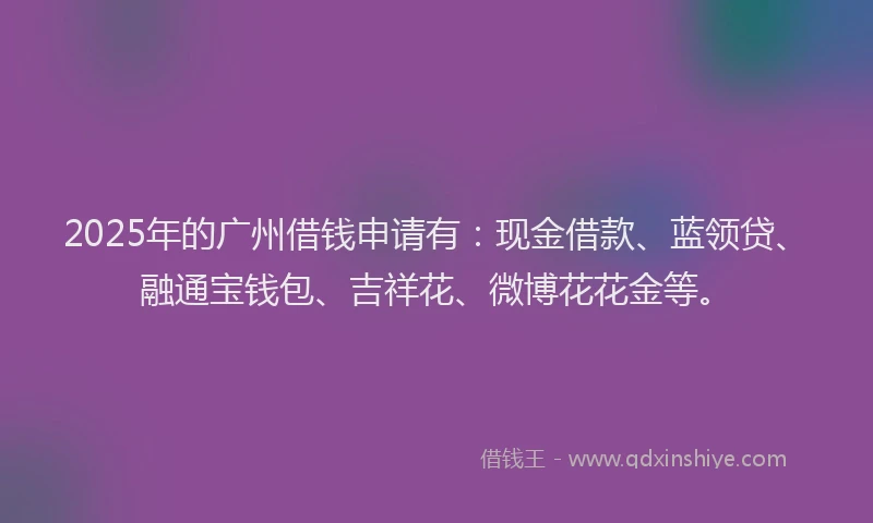2025年的广州借钱申请有：现金借款、蓝领贷、融通宝钱包、吉祥花、微博花花金等。