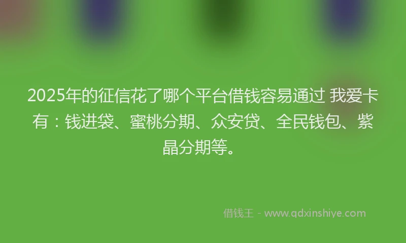 2025年的征信花了哪个平台借钱容易通过 我爱卡有：钱进袋、蜜桃分期、众安贷、全民钱包、紫晶分期等。