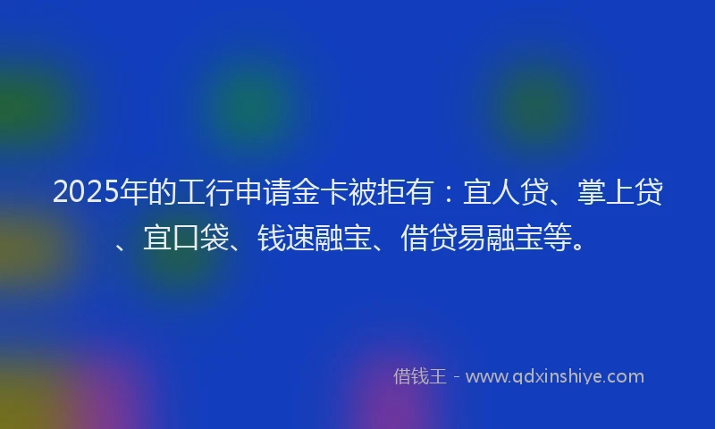 2025年的工行申请金卡被拒有：宜人贷、掌上贷、宜口袋、钱速融宝、借贷易融宝等。