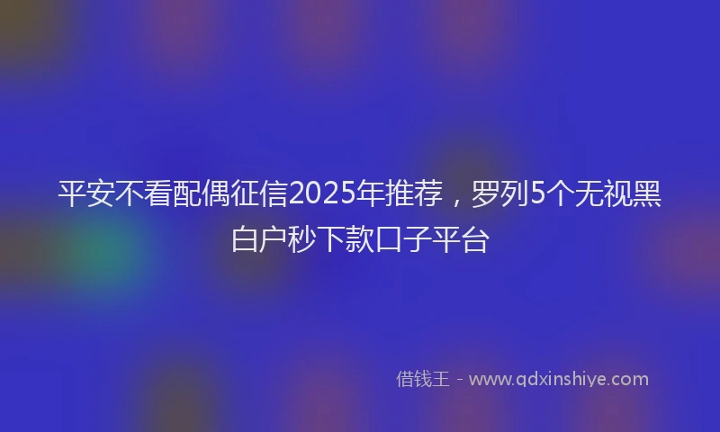 平安不看配偶征信2025年推荐，罗列5个无视黑白户秒下款口子平台