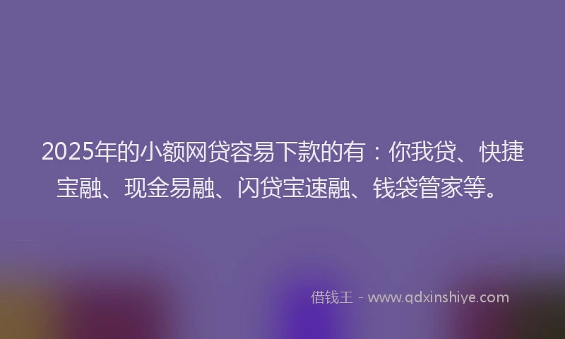 2025年的小额网贷容易下款的有：你我贷、快捷宝融、现金易融、闪贷宝速融、钱袋管家等。