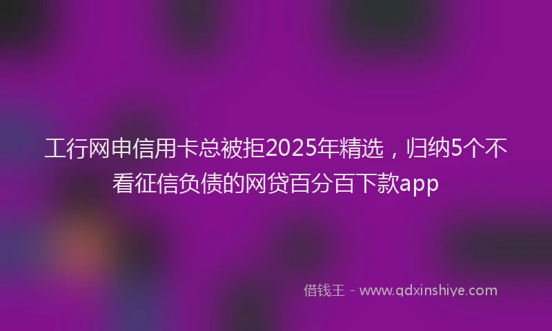 工行网申信用卡总被拒2025年精选，归纳5个不看征信负债的网贷百分百下款app
