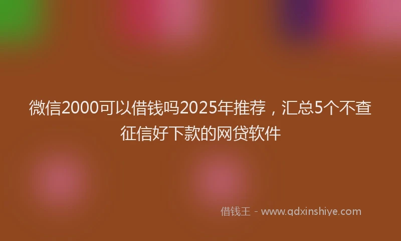 微信2000可以借钱吗2025年推荐，汇总5个不查征信好下款的网贷软件