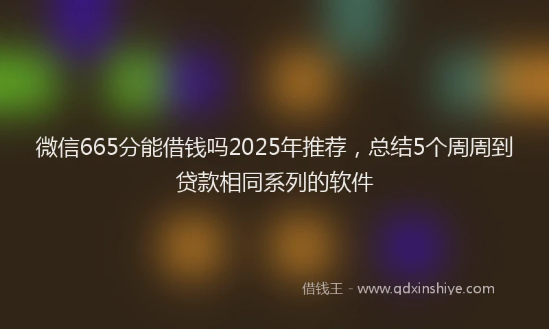 微信665分能借钱吗2025年推荐，总结5个周周到贷款相同系列的软件