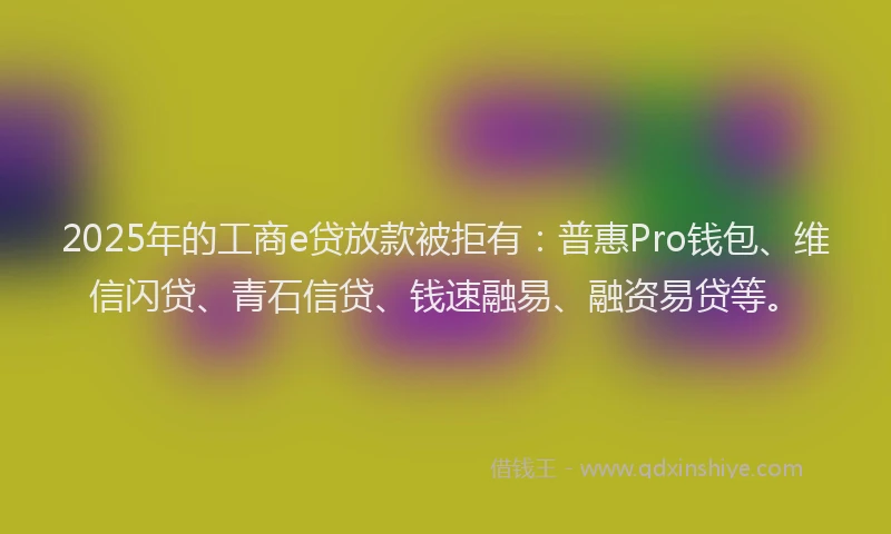 2025年的工商e贷放款被拒有：普惠Pro钱包、维信闪贷、青石信贷、钱速融易、融资易贷等。
