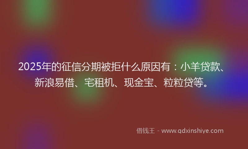2025年的征信分期被拒什么原因有：小羊贷款、新浪易借、宅租机、现金宝、粒粒贷等。