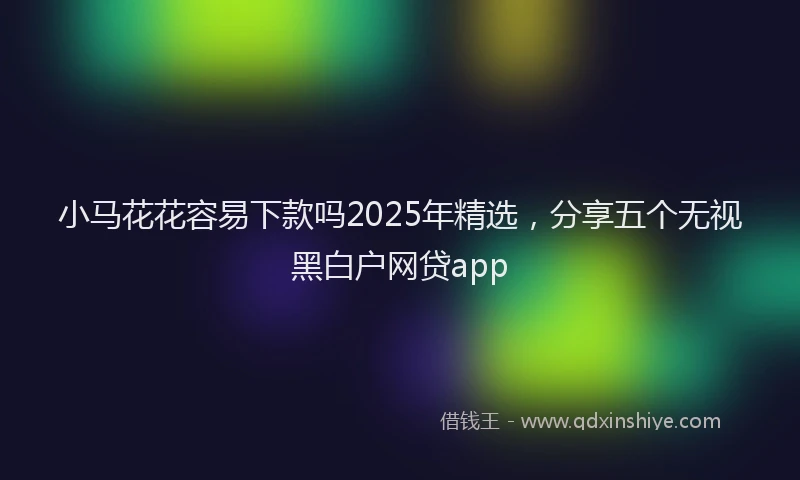 小马花花容易下款吗2025年精选，分享五个无视黑白户网贷app