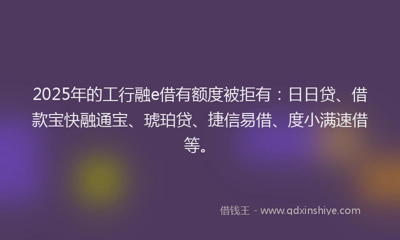 2025年的工行融e借有额度被拒有：日日贷、借款宝快融通宝、琥珀贷、捷信易借、度小满速借等。