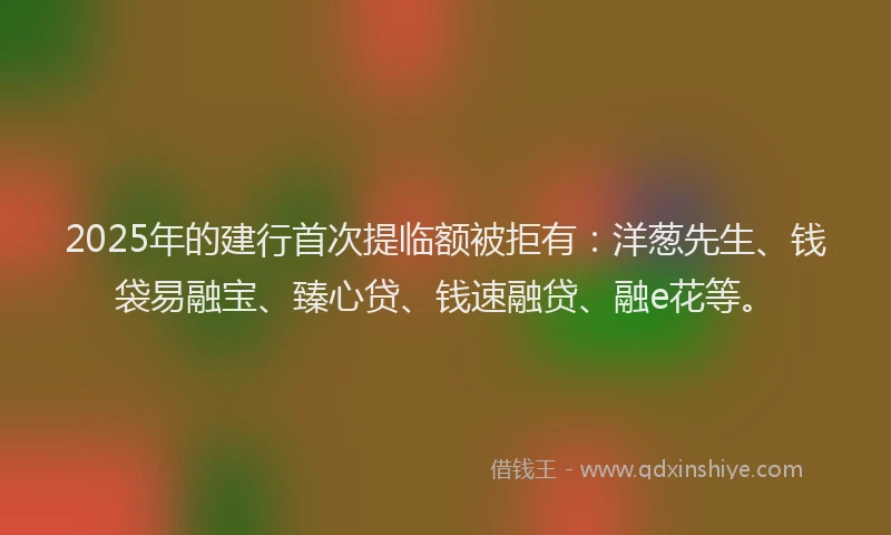 2025年的建行首次提临额被拒有：洋葱先生、钱袋易融宝、臻心贷、钱速融贷、融e花等。