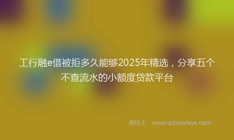 工行融e借被拒多久能够2025年精选，分享五个不查流水的小额度贷款平台