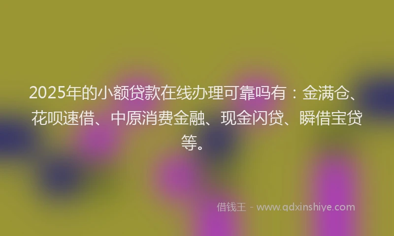 2025年的小额贷款在线办理可靠吗有：金满仓、花呗速借、中原消费金融、现金闪贷、瞬借宝贷等。