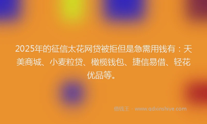 2025年的征信太花网贷被拒但是急需用钱有：天美商城、小麦粒贷、橄榄钱包、捷信易借、轻花优品等。