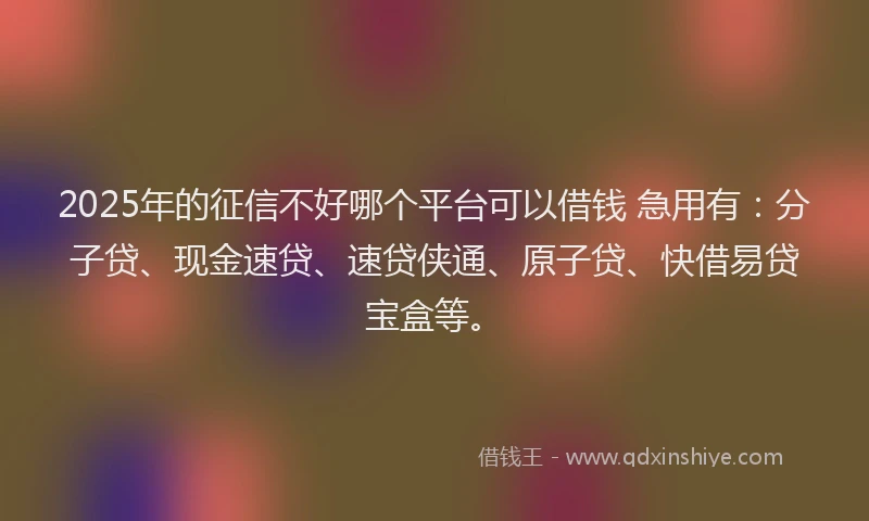 2025年的征信不好哪个平台可以借钱 急用有：分子贷、现金速贷、速贷侠通、原子贷、快借易贷宝盒等。