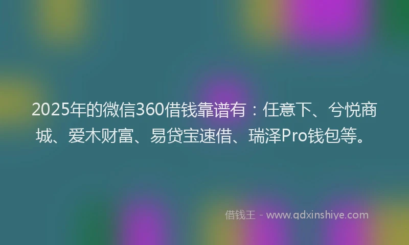 2025年的微信360借钱靠谱有：任意下、兮悦商城、爱木财富、易贷宝速借、瑞泽Pro钱包等。