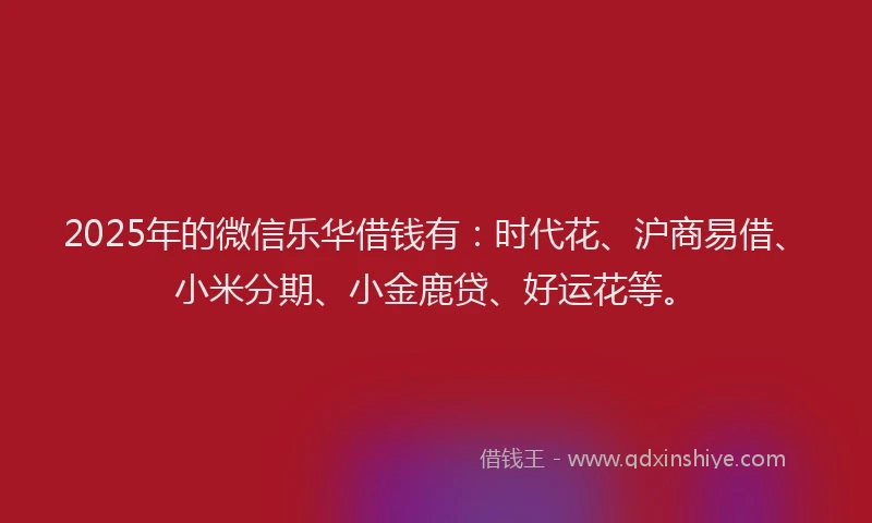 2025年的微信乐华借钱有：时代花、沪商易借、小米分期、小金鹿贷、好运花等。